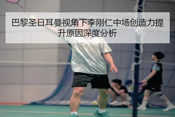 巴黎圣日耳曼视角下李刚仁中场创造力提升原因深度分析