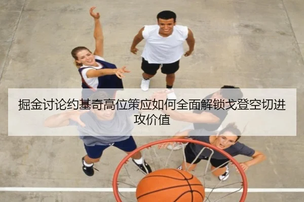 掘金讨论约基奇高位策应如何全面解锁戈登空切进攻价值
