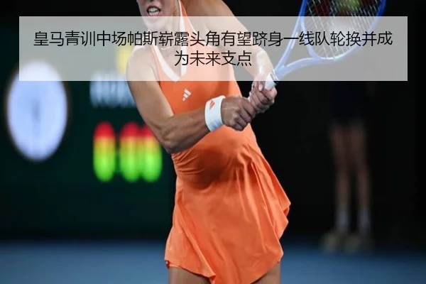 皇马青训中场帕斯崭露头角有望跻身一线队轮换并成为未来支点