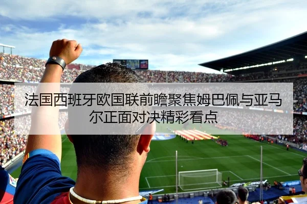 法国西班牙欧国联前瞻聚焦姆巴佩与亚马尔正面对决精彩看点