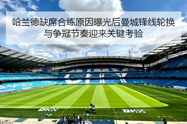 哈兰德缺席合练原因曝光后曼城锋线轮换与争冠节奏迎来关键考验